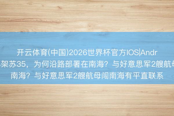 开云体育(中国)2026世界杯官方IOS|Android手机app下载 24架苏35，为何沿路部署在南海？与好意思军2艘航母闯南海有平直联系