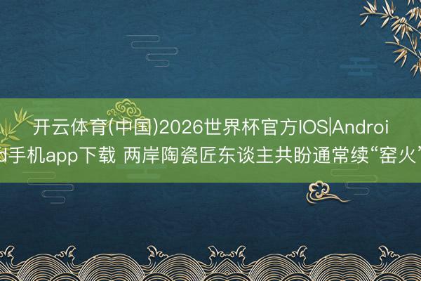 开云体育(中国)2026世界杯官方IOS|Android手机app下载 两岸陶瓷匠东谈主共盼通常续“窑火”
