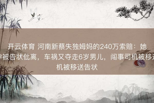 开云体育 河南新蔡失独姆妈的240万索赔:她称不孕被告状仳离,车祸又夺走6岁男儿,闯事司机被移送告状