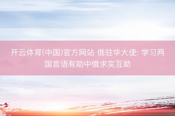 开云体育(中国)官方网站 俄驻华大使: 学习两国言语有助中俄求实互助