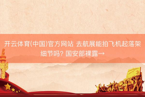 开云体育(中国)官方网站 去航展能拍飞机起落架细节吗? 国安部裸露→