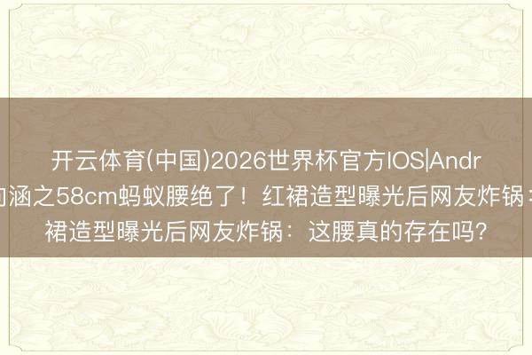 开云体育(中国)2026世界杯官方IOS|Android手机app下载 向涵之58cm蚂蚁腰绝了！红裙造型曝光后网友炸锅：这腰真的存在吗？