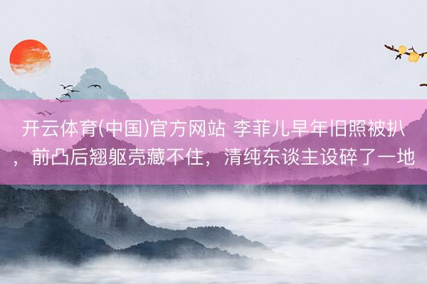 开云体育(中国)官方网站 李菲儿早年旧照被扒，前凸后翘躯壳藏不住，清纯东谈主设碎了一地