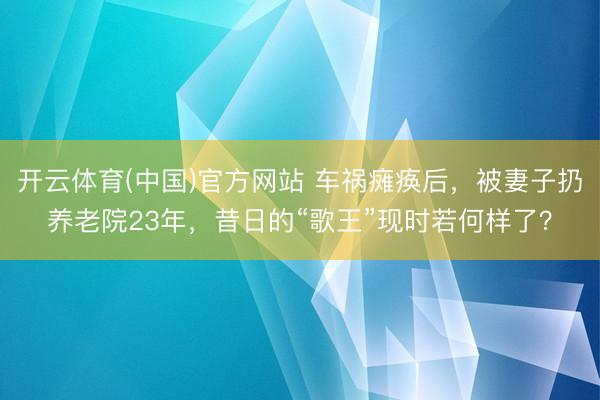 开云体育(中国)官方网站 车祸瘫痪后，被妻子扔养老院23年，昔日的“歌王”现时若何样了？