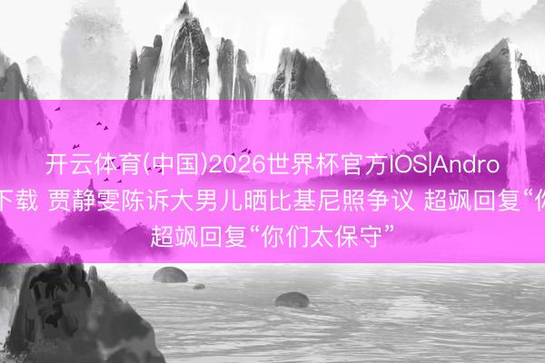 开云体育(中国)2026世界杯官方IOS|Android手机app下载 贾静雯陈诉大男儿晒比基尼照争议 超飒回复“你们太保守”