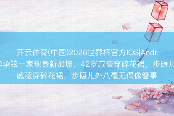 开云体育(中国)2026世界杯官方IOS|Android手机app下载 李承铉一家现身新加坡,42岁戚薇穿碎花裙,步碾儿外八毫无偶像管事