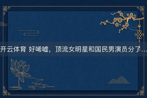 开云体育 好唏嘘,顶流女明星和国民男演员分了…