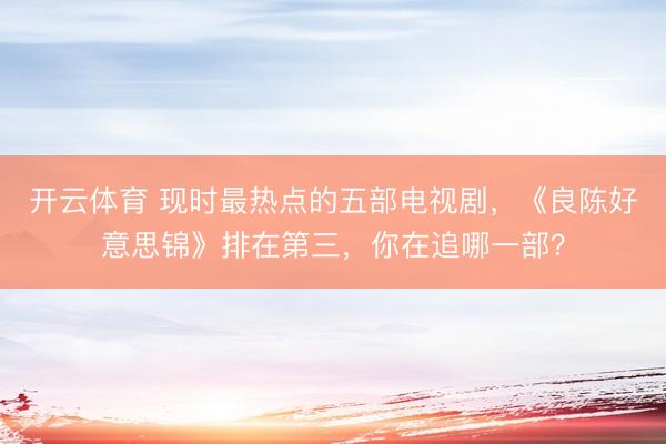 开云体育 现时最热点的五部电视剧，《良陈好意思锦》排在第三，你在追哪一部？