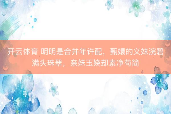 开云体育 明明是合并年许配，甄嬛的义妹浣碧满头珠翠，亲妹玉娆却素净苟简