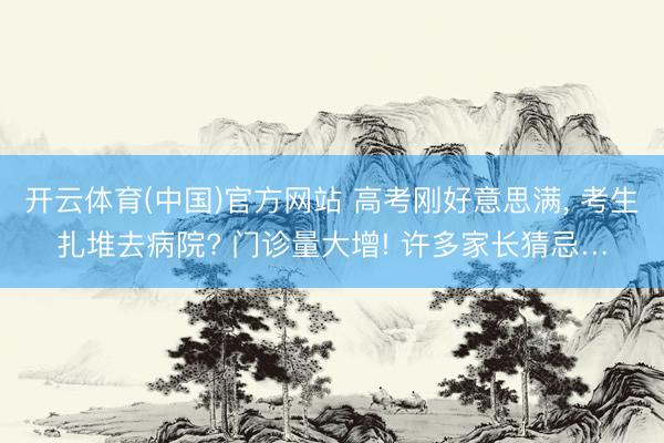 开云体育(中国)官方网站 高考刚好意思满， 考生扎堆去病院? 门诊量大增! 许多家长猜忌…