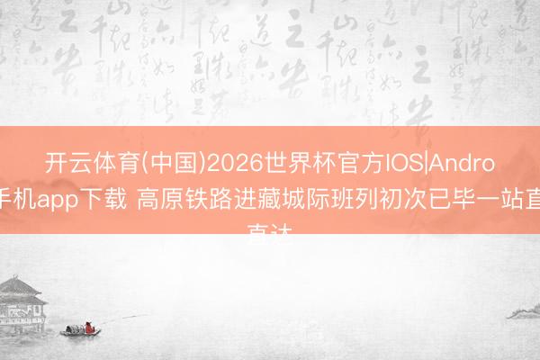 开云体育(中国)2026世界杯官方IOS|Android手机app下载 高原铁路进藏城际班列初次已毕一站直达