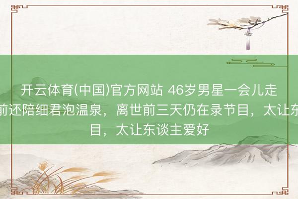 开云体育(中国)官方网站 46岁男星一会儿走了！半月前还陪细君泡温泉，离世前三天仍在录节目，太让东谈主爱好