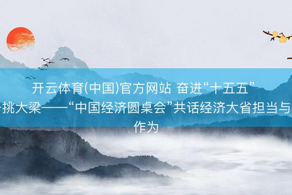 开云体育(中国)官方网站 奋进“十五五” 实干挑大梁——“中国经济圆桌会”共话经济大省担当与作为