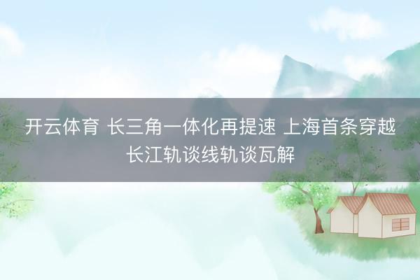 开云体育 长三角一体化再提速 上海首条穿越长江轨谈线轨谈瓦解