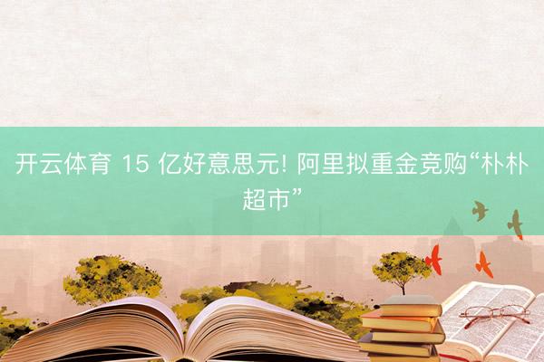 开云体育 15 亿好意思元! 阿里拟重金竞购“朴朴超市”