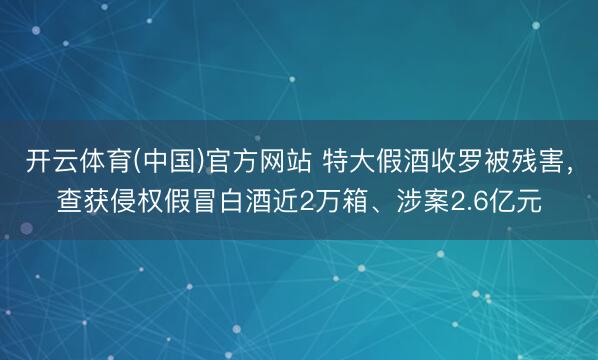 开云体育(中国)官方网站 特大假酒收罗被残害，查获侵权假冒白酒近2万箱、涉案2.6亿元