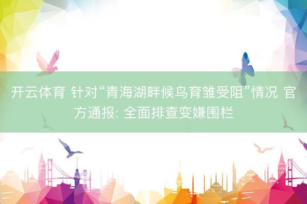 开云体育 针对“青海湖畔候鸟育雏受阻”情况 官方通报: 全面排查变嫌围栏