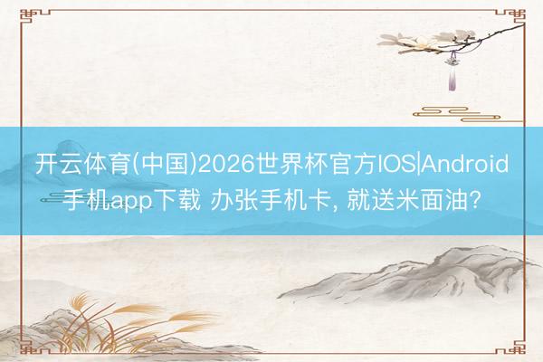开云体育(中国)2026世界杯官方IOS|Android手机app下载 办张手机卡， 就送米面油?