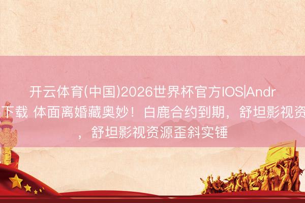 开云体育(中国)2026世界杯官方IOS|Android手机app下载 体面离婚藏奥妙!白鹿合约到期,舒坦影视资源歪斜实锤
