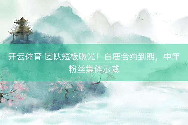 开云体育 团队短板曝光！白鹿合约到期，中年粉丝集体示威