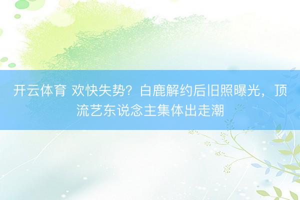 开云体育 欢快失势？白鹿解约后旧照曝光，顶流艺东说念主集体出走潮