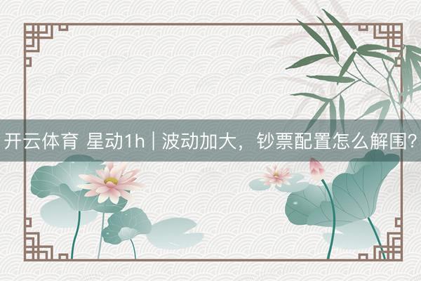 开云体育 星动1h | 波动加大，钞票配置怎么解围？