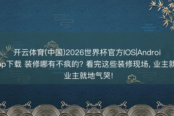 开云体育(中国)2026世界杯官方IOS|Android手机app下载 装修哪有不疯的? 看完这些装修现场， 业主就地气哭!