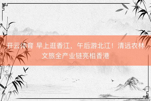 开云体育 早上逛香江，午后游北江！清远农林文旅全产业链亮相香港
