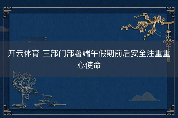 开云体育 三部门部署端午假期前后安全注重重心使命