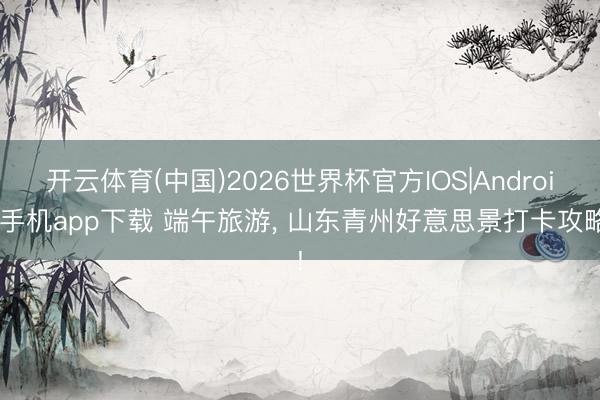 开云体育(中国)2026世界杯官方IOS|Android手机app下载 端午旅游， 山东青州好意思景打卡攻略!